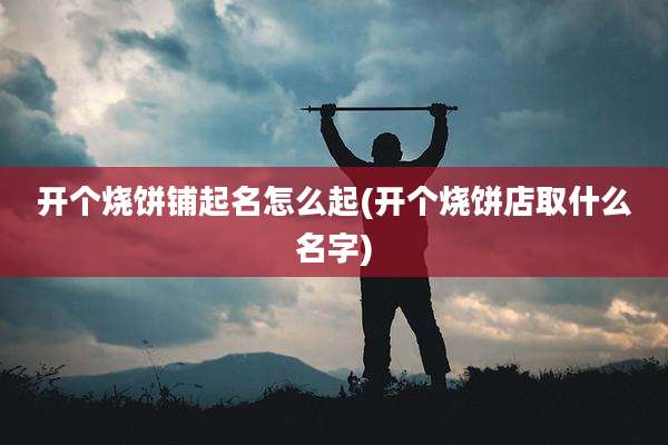 开个烧饼铺起名怎么起(开个烧饼店取什么名字)