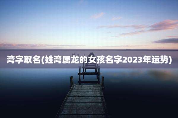 湾字取名(姓湾属龙的女孩名字2023年运势)