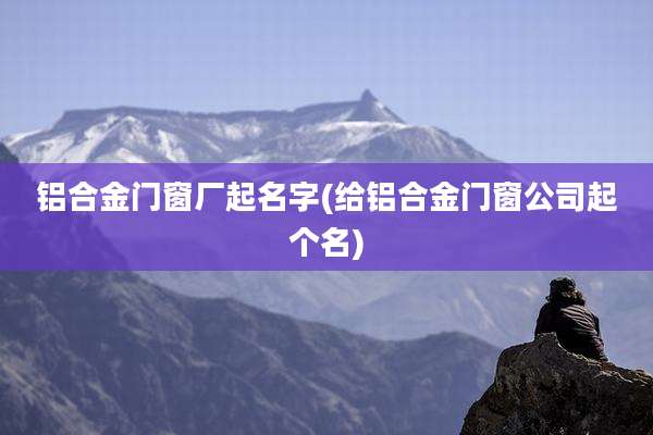 铝合金门窗厂起名字(给铝合金门窗公司起个名)