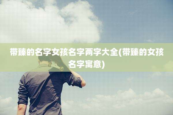 带臻的名字女孩名字两字大全(带臻的女孩名字寓意)