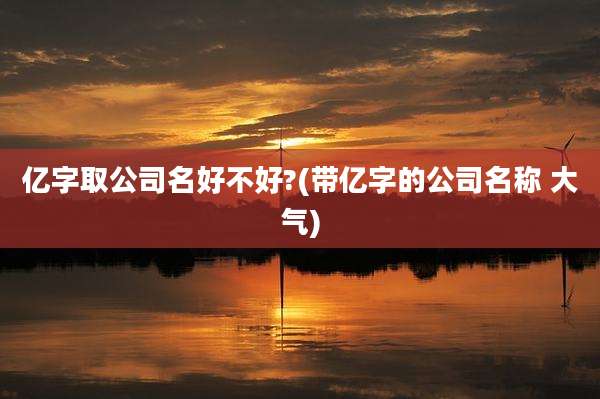 亿字取公司名好不好?(带亿字的公司名称 大气)