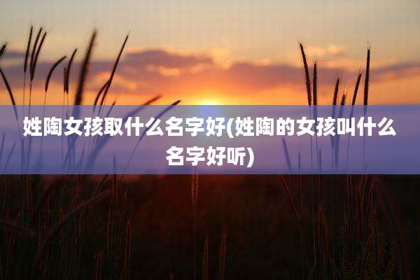 姓陶女孩取什么名字好(姓陶的女孩叫什么名字好听)