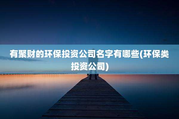 有聚财的环保投资公司名字有哪些(环保类投资公司)