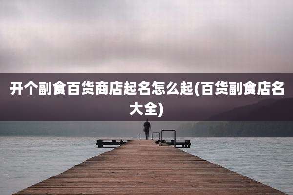 开个副食百货商店起名怎么起(百货副食店名大全)
