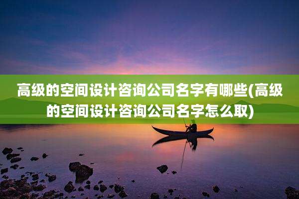 高级的空间设计咨询公司名字有哪些(高级的空间设计咨询公司名字怎么取)