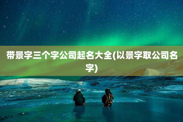 带景字三个字公司起名大全(以景字取公司名字)