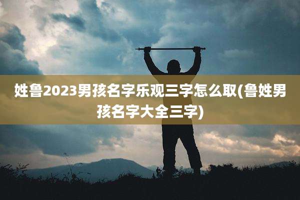 姓鲁2023男孩名字乐观三字怎么取(鲁姓男孩名字大全三字)