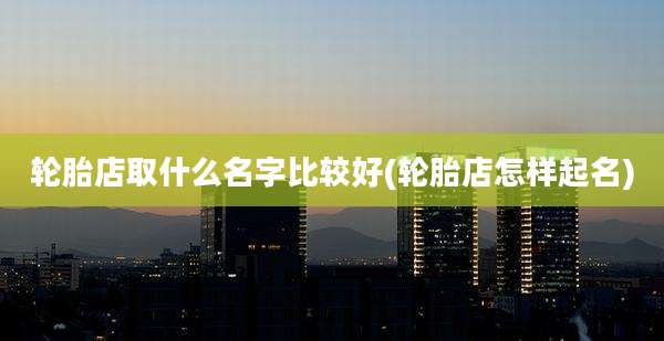 轮胎店取什么名字比较好(轮胎店怎样起名)