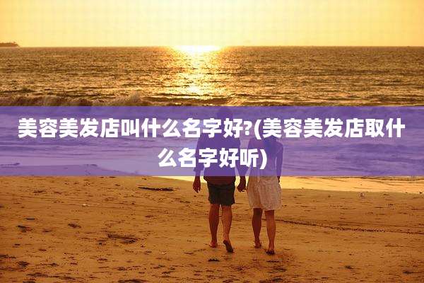美容美发店叫什么名字好?(美容美发店取什么名字好听)