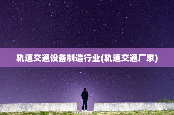 轨道交通设备制造行业(轨道交通厂家)