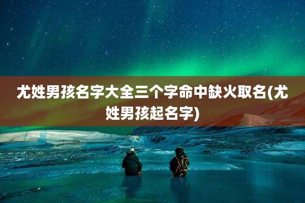 尤姓男孩名字大全三个字命中缺火取名(尤姓男孩起名字)