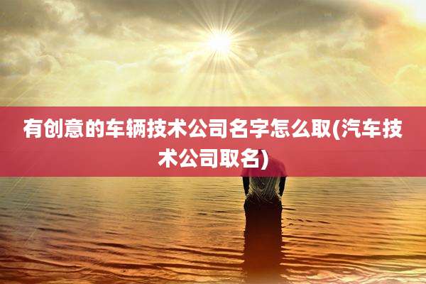 有创意的车辆技术公司名字怎么取(汽车技术公司取名)