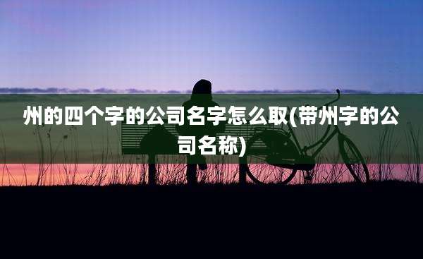 州的四个字的公司名字怎么取(带州字的公司名称)