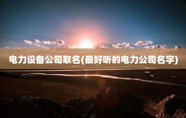 电力设备公司取名(最好听的电力公司名字)