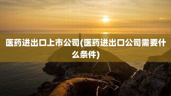 医药进出口上市公司(医药进出口公司需要什么条件)