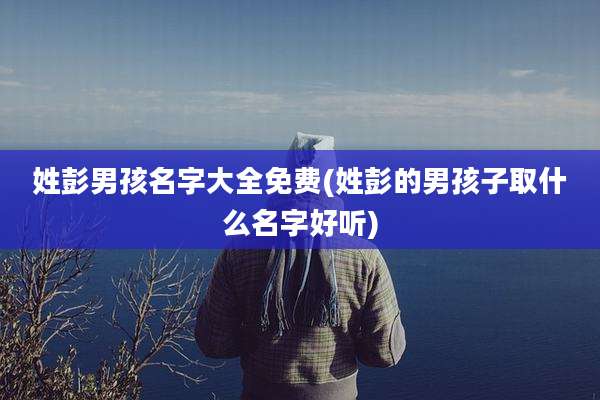 姓彭男孩名字大全免费(姓彭的男孩子取什么名字好听)