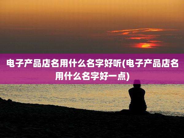电子产品店名用什么名字好听(电子产品店名用什么名字好一点)
