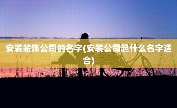 安装装饰公司的名字(安装公司起什么名字适合)
