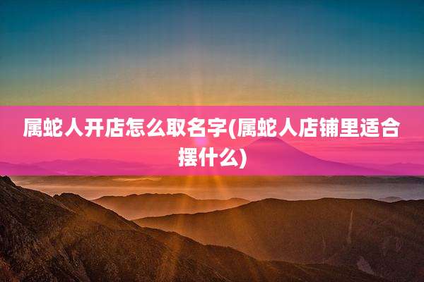 属蛇人开店怎么取名字(属蛇人店铺里适合摆什么)