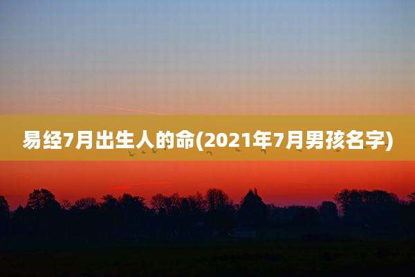 易经7月出生人的命(2021年7月男孩名字)