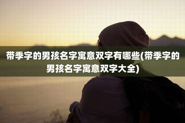 带季字的男孩名字寓意双字有哪些(带季字的男孩名字寓意双字大全)