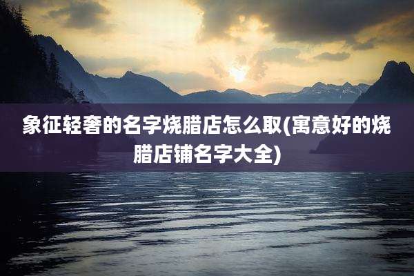 象征轻奢的名字烧腊店怎么取(寓意好的烧腊店铺名字大全)