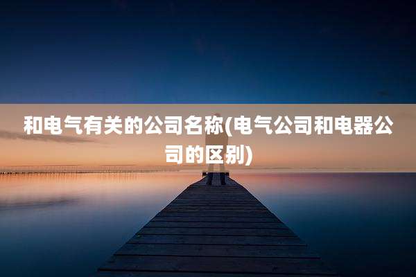 和电气有关的公司名称(电气公司和电器公司的区别)