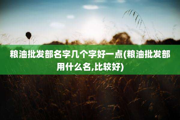 粮油批发部名字几个字好一点(粮油批发部用什么名,比较好)