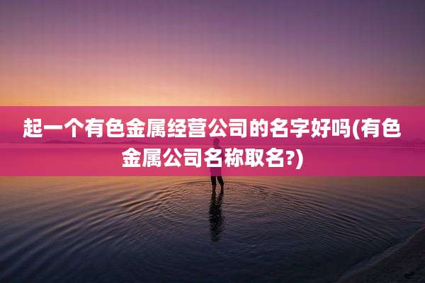 起一个有色金属经营公司的名字好吗(有色金属公司名称取名?)