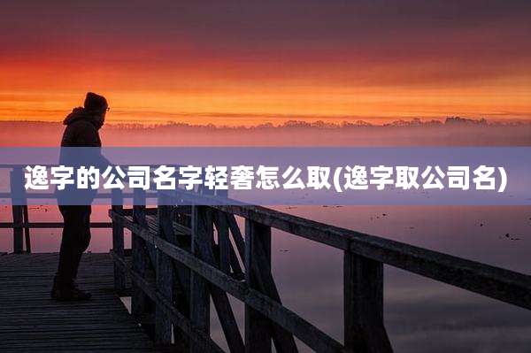 逸字的公司名字轻奢怎么取(逸字取公司名)