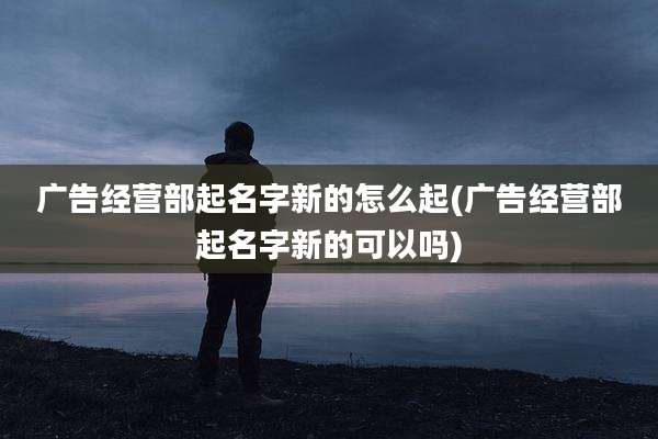 广告经营部起名字新的怎么起(广告经营部起名字新的可以吗)