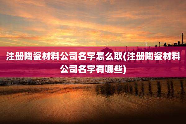 注册陶瓷材料公司名字怎么取(注册陶瓷材料公司名字有哪些)
