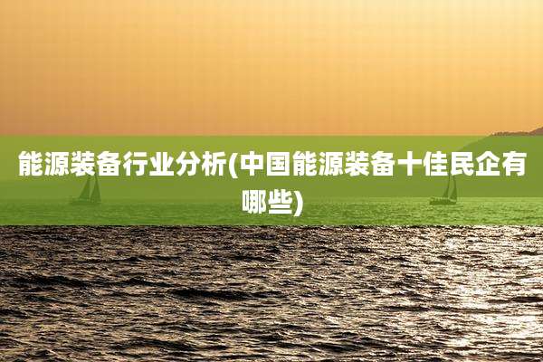 能源装备行业分析(中国能源装备十佳民企有哪些)