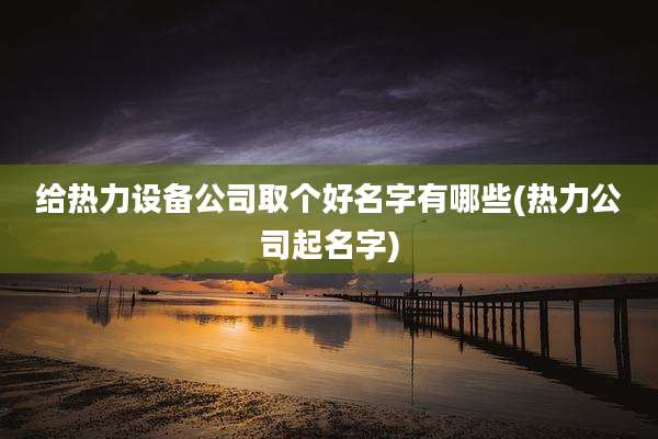 给热力设备公司取个好名字有哪些(热力公司起名字)