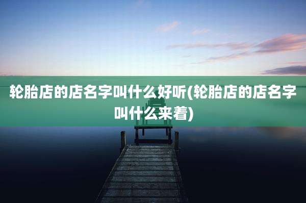 轮胎店的店名字叫什么好听(轮胎店的店名字叫什么来着)