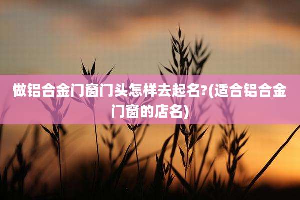 做铝合金门窗门头怎样去起名?(适合铝合金门窗的店名)