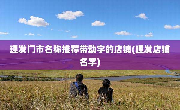 理发门市名称推荐带动字的店铺(理发店铺名字)