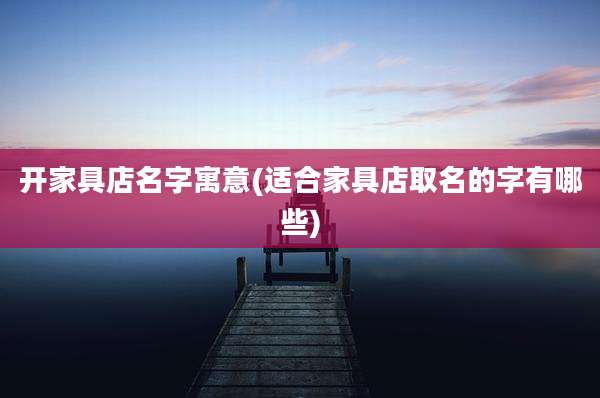 开家具店名字寓意(适合家具店取名的字有哪些)