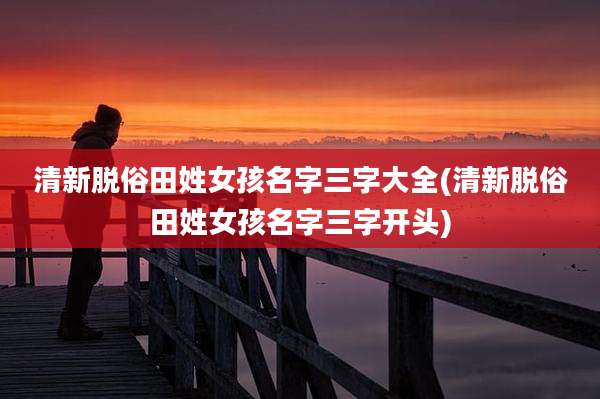 清新脱俗田姓女孩名字三字大全(清新脱俗田姓女孩名字三字开头)