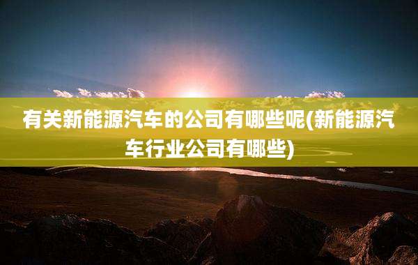 有关新能源汽车的公司有哪些呢(新能源汽车行业公司有哪些)