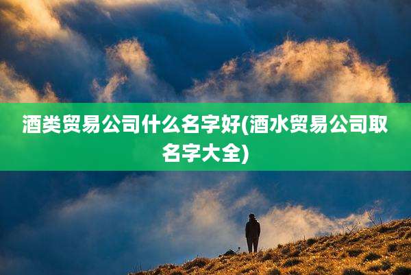 酒类贸易公司什么名字好(酒水贸易公司取名字大全)