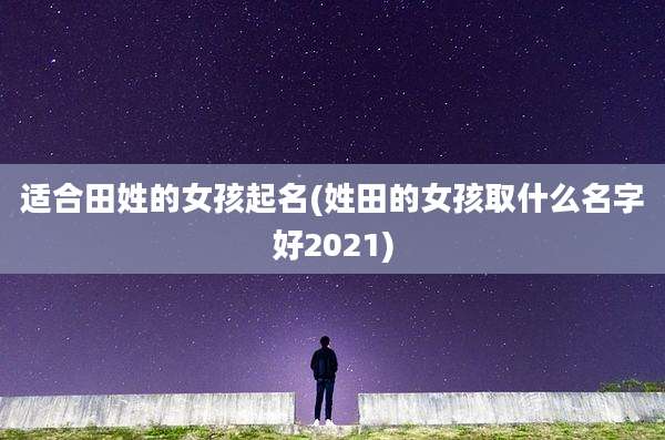 适合田姓的女孩起名(姓田的女孩取什么名字好2021)
