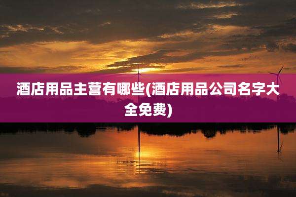 酒店用品主营有哪些(酒店用品公司名字大全免费)