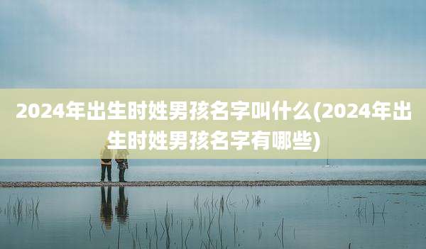 2024年出生时姓男孩名字叫什么(2024年出生时姓男孩名字有哪些)