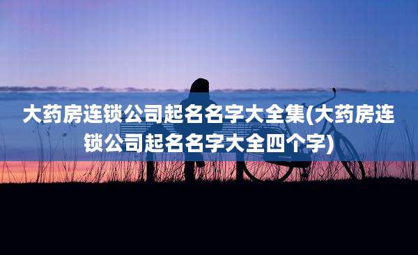 大药房连锁公司起名名字大全集(大药房连锁公司起名名字大全四个字)