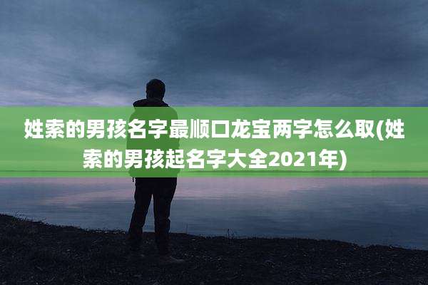 姓索的男孩名字最顺口龙宝两字怎么取(姓索的男孩起名字大全2021年)