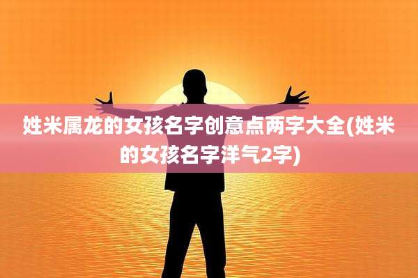 姓米属龙的女孩名字创意点两字大全(姓米的女孩名字洋气2字)