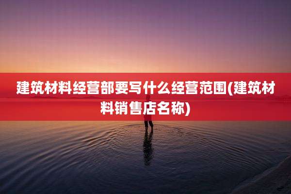 建筑材料经营部要写什么经营范围(建筑材料销售店名称)