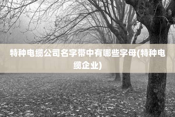 特种电缆公司名字带中有哪些字母(特种电缆企业)