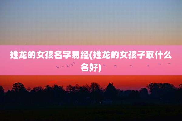 姓龙的女孩名字易经(姓龙的女孩子取什么名好)